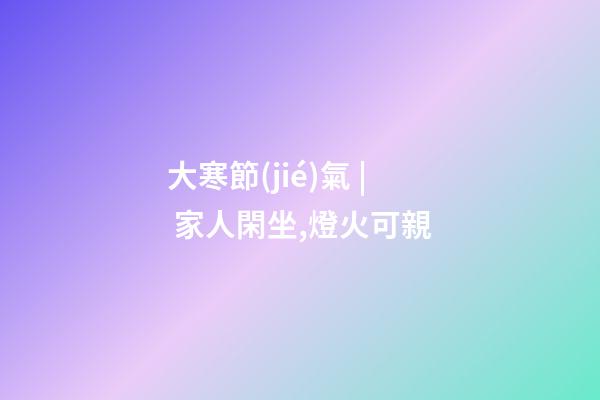 大寒節(jié)氣 | 家人閑坐,燈火可親